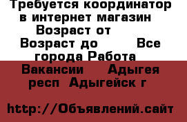 Требуется координатор в интернет-магазин › Возраст от ­ 20 › Возраст до ­ 40 - Все города Работа » Вакансии   . Адыгея респ.,Адыгейск г.